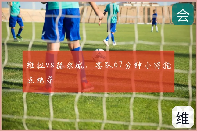 维拉vs赫尔城,客队67分钟小将抢点绝杀