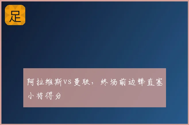 阿拉维斯vs曼联,终场前边锋直塞小将得分